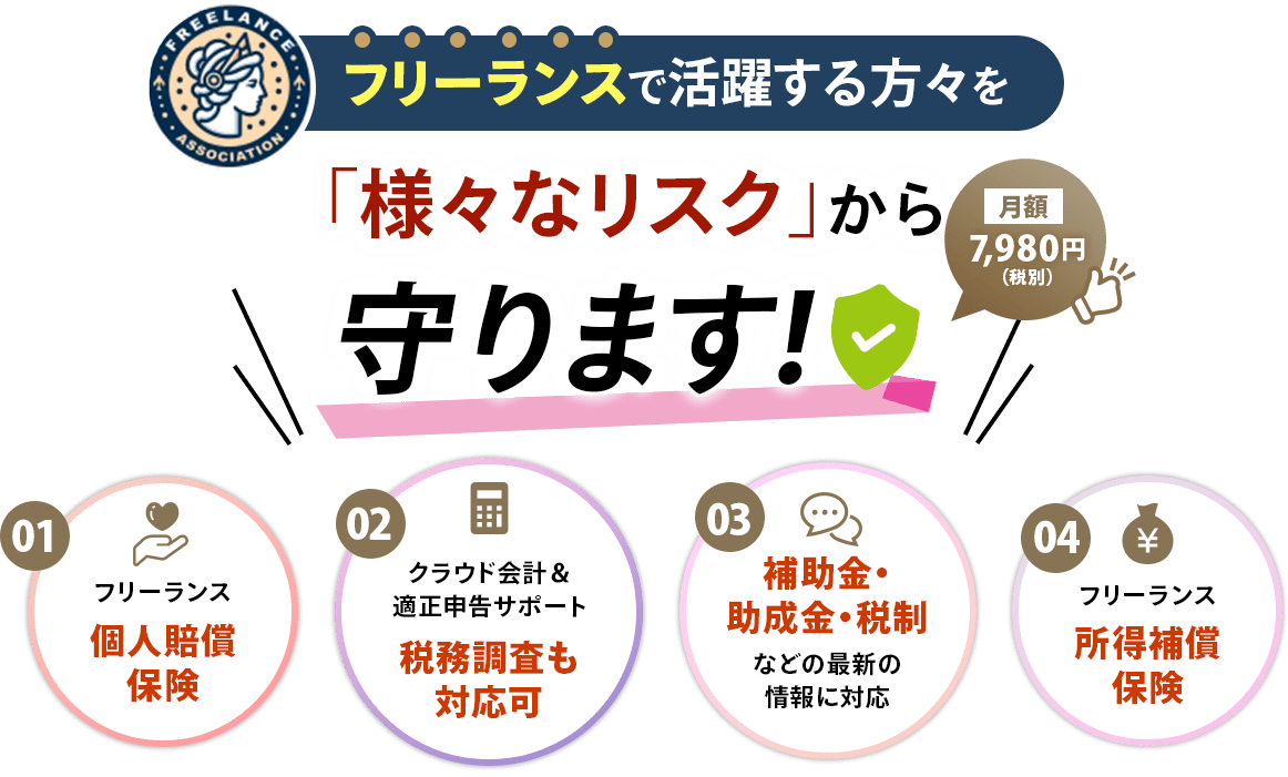 フリーランスで活躍する方々を「様々なリスク」から守ります！,月額7,980円(税別),01.フリーランス個人賠償保険,02.クラウド会計＆適正申告サポート税務調査も対応可,03.補助金・助成金・税制などの最新の情報に対応,04.フリーランス所得補償保険